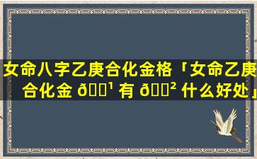 女命八字乙庚合化金格「女命乙庚合化金 🌹 有 🌲 什么好处」